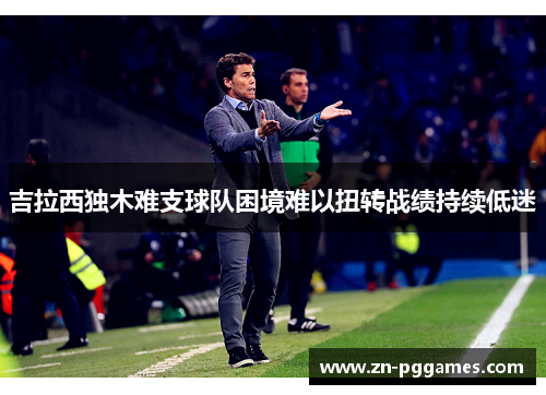 吉拉西独木难支球队困境难以扭转战绩持续低迷