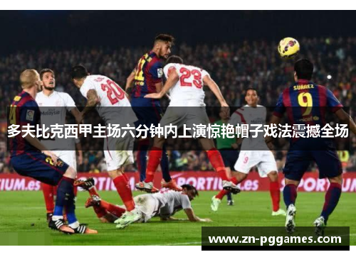 多夫比克西甲主场六分钟内上演惊艳帽子戏法震撼全场