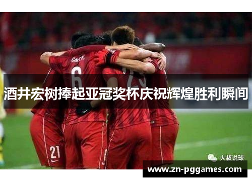 酒井宏树捧起亚冠奖杯庆祝辉煌胜利瞬间